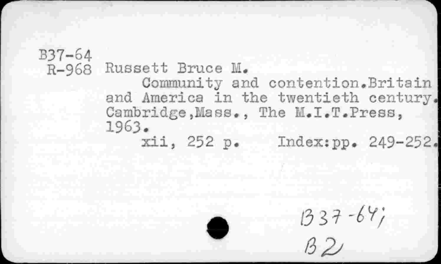 ﻿B37-64
R-968 Russett Bruce M.
Community and contention.Britain and America in the twentieth century Cambridge,Mass., The M.I,T.Press, 1963.
xii, 252 p. Index:pp. 249-252
/33?
HZ